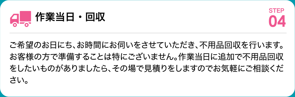 作業当日・回収 ご希望のお日にち、お時間にお伺いをさせていただき、不用品回収を行います。お客様の方で準備することは特にございません。作業当日に追加で不用品回収をしたいものがありましたら、その場で見積りをしますのでお気軽にご相談ください。