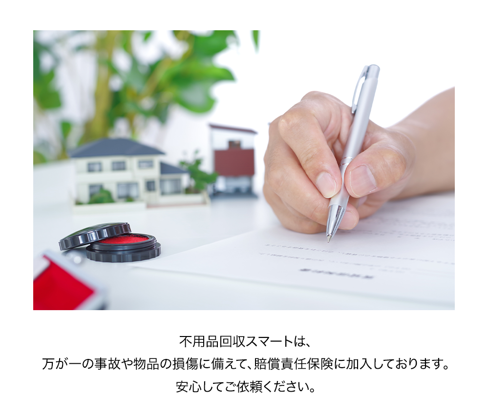 不用品回収スマートは、万が一の事故や物品の損傷に備えて、賠償責任保険に加入しております。安心してご依頼ください。