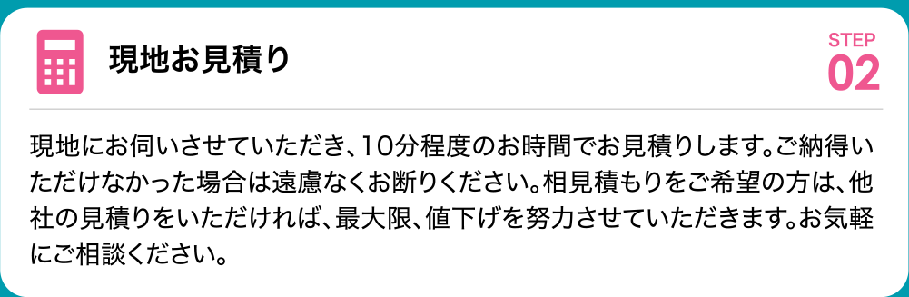 現地お見積り 現地にお伺いさせていただき、10分程度のお時間でお見積りします。ご納得いただけなかった場合は遠慮なくお断りください。相見積もりをご希望の方は、他社の見積りをいただければ、最大限、値下げを努力させていただきます。お気軽にご相談ください。