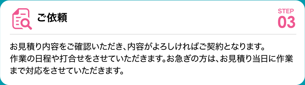 ご依頼 お見積り内容をご確認いただき、内容がよろしければご契約となります。
	作業の日程や打合せをさせていただきます。お急ぎの方は、お見積り当日に作業まで対応をさせていただきます。
	