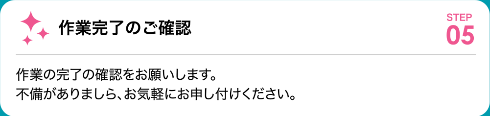 作業完了のご確認 作業の完了の確認をお願いします。不備がありましら、お気軽にお申し付けください。