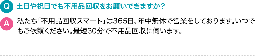 Q.土日や祝日でも不用品回収をお願いできますか？A.私たち「サービス名」は365日、年中無休で営業をしております。いつでもご依頼ください。最短30分で不用品回収に伺います。