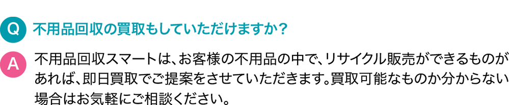 Q.不用品回収の買取もしていただけますか？A.サービス名は、お客様の不用品の中で、リサイクル販売ができるものがあれば、即日買取でご提案をさせていただきます。買取可能なものか分からない場合はお気軽にご相談ください。