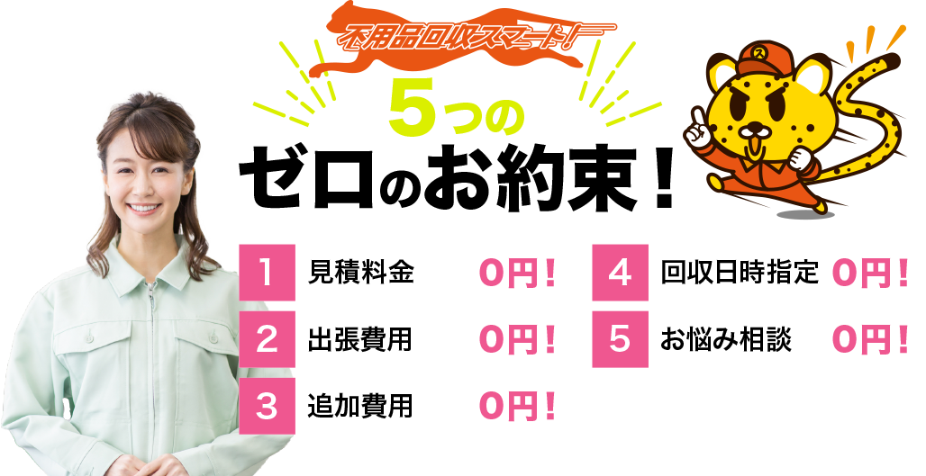 不用品回収スマート！５つのゼロのお約束 1.見積料金0円 2.出張費用0円 3.追加費用0円 4.回収日時指定0円 5.お悩み相談0円