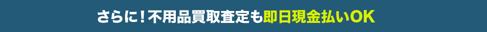 さらに！不用品買取査定も即日現金払いOK
