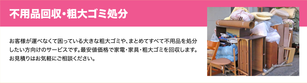 不用品回収・粗大ゴミ処分　お客様が運べなくて困っている大きな粗大ゴミや、まとめてすべて不用品を処分したい方向けのサービスです。最安値価格で家電・家具・粗大ゴミを回収します。お見積りはお気軽にご相談ください。