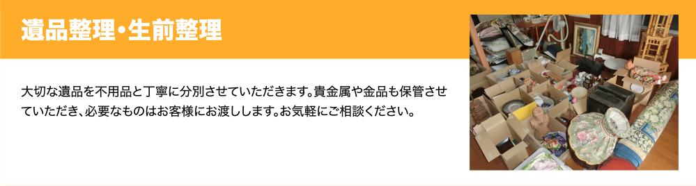遺品整理・生前整理　大切な遺品を不用品と丁寧に分別させていただきます。貴金属や金品も保管させていただき、必要なものはお客様にお渡しします。お気軽にご相談ください。