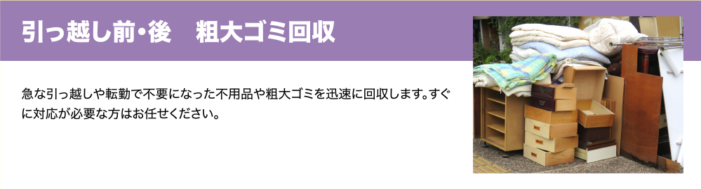 引っ越し前・後　粗大ゴミ回収　急な引っ越しや転勤で不要になった不用品や粗大ゴミを迅速に回収します。すぐに対応が必要な方はお任せください。
