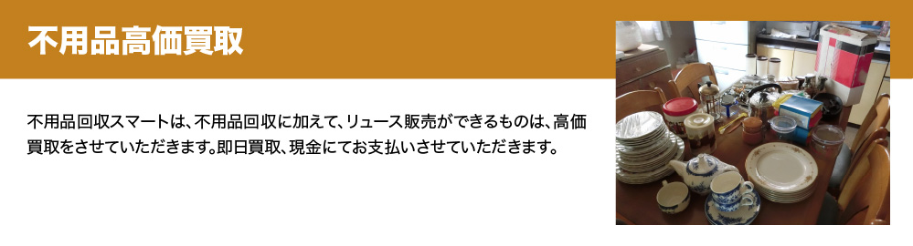 不用品高価買取　サービス名は、不用品回収に加えて、リュース販売ができるものは、高価買取をさせていただきます。即日買取、現金にてお支払いさせていただきます。