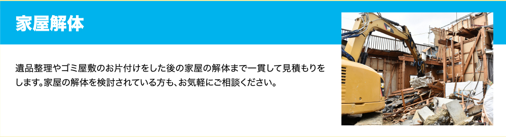 家屋解体　遺品整理やゴミ屋敷のお片付けをした後の家屋の解体まで一貫して見積もりをします。家屋の解体を検討されている方も、お気軽にご相談ください。