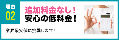 理由2 追加料金なし！安心の低料金！ 業界最安値に挑戦します！