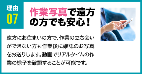 理由7 作業写真で遠方の方でも安心！ 遠方にお住まいの方で、作業の立ち会いができない方も作業後に確認のお写真をお送りします。動画でリアルタイムの作業の様子を確認することが可能です。
