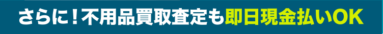 さらに！不用品買取査定も即日現金払いOK