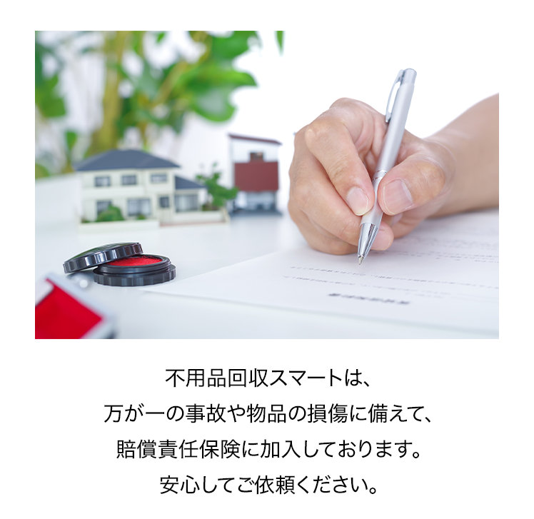 不用品回収スマートは、万が一の事故や物品の損傷に備えて、賠償責任保険に加入しております。安心してご依頼ください。