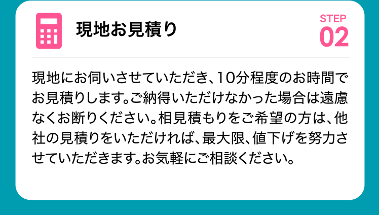 現地お見積り 現地にお伺いさせていただき、10分程度のお時間でお見積りします。ご納得いただけなかった場合は遠慮なくお断りください。相見積もりをご希望の方は、他社の見積りをいただければ、最大限、値下げを努力させていただきます。お気軽にご相談ください。