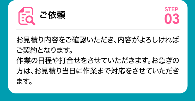 ご依頼 お見積り内容をご確認いただき、内容がよろしければご契約となります。
	作業の日程や打合せをさせていただきます。お急ぎの方は、お見積り当日に作業まで対応をさせていただきます。
	