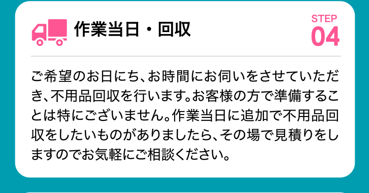 作業当日・回収 ご希望のお日にち、お時間にお伺いをさせていただき、不用品回収を行います。お客様の方で準備することは特にございません。作業当日に追加で不用品回収をしたいものがありましたら、その場で見積りをしますのでお気軽にご相談ください。