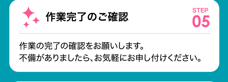 作業完了のご確認 作業の完了の確認をお願いします。不備がありましら、お気軽にお申し付けください。