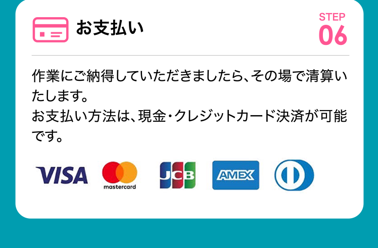 お支払い 作業にご納得していただきましたら、その場で清算いたします。お支払い方法は、現金・クレジットカード決済が可能です。