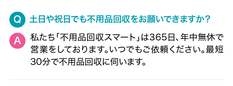 Q.土日や祝日でも不用品回収をお願いできますか？A.私たち「サービス名」は365日、年中無休で営業をしております。いつでもご依頼ください。最短30分で不用品回収に伺います。