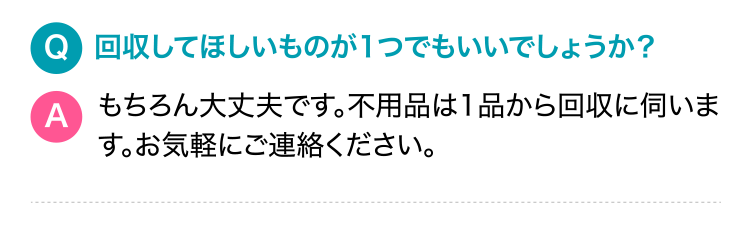 Q.回収してほしいものが1つでもいいでしょうか？A.もちろん大丈夫です。不用品は1品から回収に伺います。お気軽にご連絡ください。
