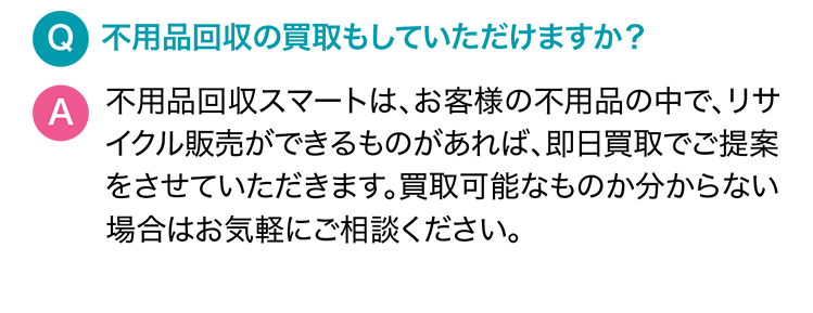 Q.不用品回収の買取もしていただけますか？A.サービス名は、お客様の不用品の中で、リサイクル販売ができるものがあれば、即日買取でご提案をさせていただきます。買取可能なものか分からない場合はお気軽にご相談ください。
