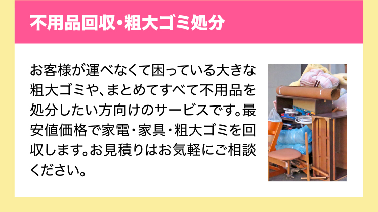 不用品回収・粗大ゴミ処分　お客様が運べなくて困っている大きな粗大ゴミや、まとめてすべて不用品を処分したい方向けのサービスです。最安値価格で家電・家具・粗大ゴミを回収します。お見積りはお気軽にご相談ください。
