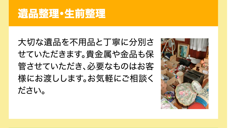 遺品整理・生前整理　大切な遺品を不用品と丁寧に分別させていただきます。貴金属や金品も保管させていただき、必要なものはお客様にお渡しします。お気軽にご相談ください。