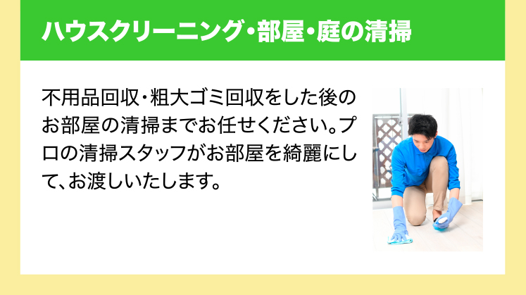 ハウスクリーニング・部屋・庭の清掃　不用品回収・粗大ゴミ回収をした後のお部屋の清掃までお任せください。プロの清掃スタッフがお部屋を綺麗にして、お渡しいたします。