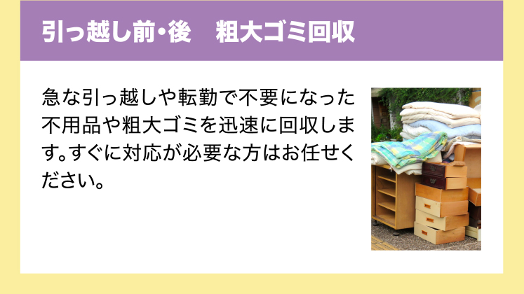 引っ越し前・後　粗大ゴミ回収　急な引っ越しや転勤で不要になった不用品や粗大ゴミを迅速に回収します。すぐに対応が必要な方はお任せください。