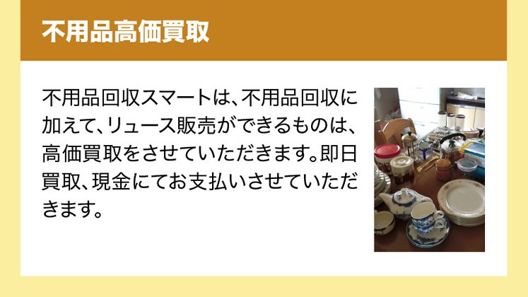 不用品高価買取　サービス名は、不用品回収に加えて、リュース販売ができるものは、高価買取をさせていただきます。即日買取、現金にてお支払いさせていただきます。