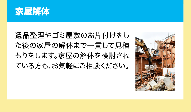 家屋解体　遺品整理やゴミ屋敷のお片付けをした後の家屋の解体まで一貫して見積もりをします。家屋の解体を検討されている方も、お気軽にご相談ください。