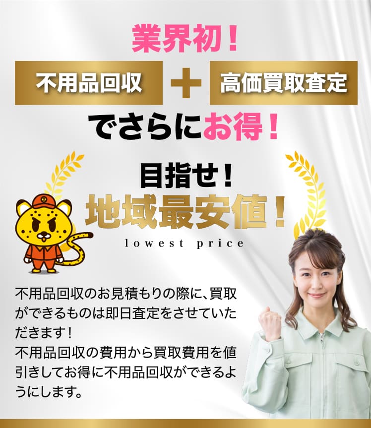業界初！不用品回収＋高価買取査定でさらにお得！目指せ!地域最安値!不用品回収のお見積もりの際に、買取ができるものは即日査定をさせていただきます！不用品回収の費用から買取費用を値引きしてお得に不用品回収ができるようにします。