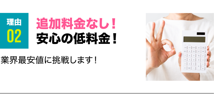 理由2 追加料金なし！安心の低料金！ 業界最安値に挑戦します！