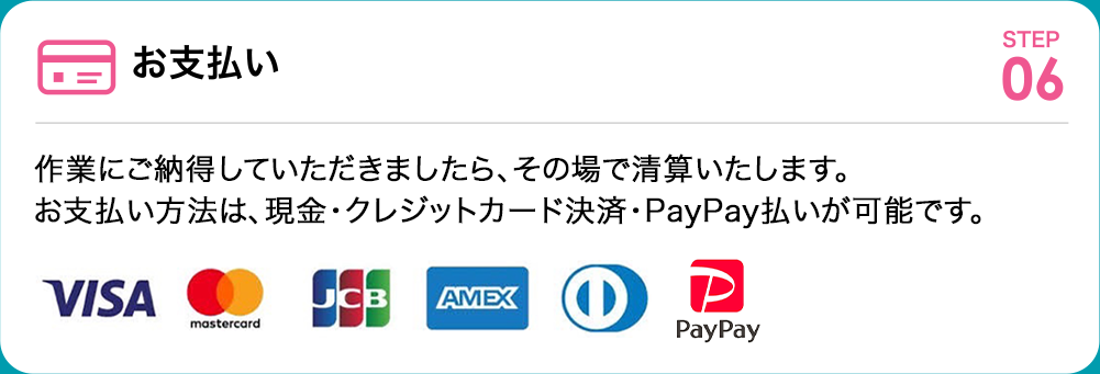 お支払い 作業にご納得していただきましたら、その場で清算いたします。お支払い方法は、現金・クレジットカード決済が可能です。