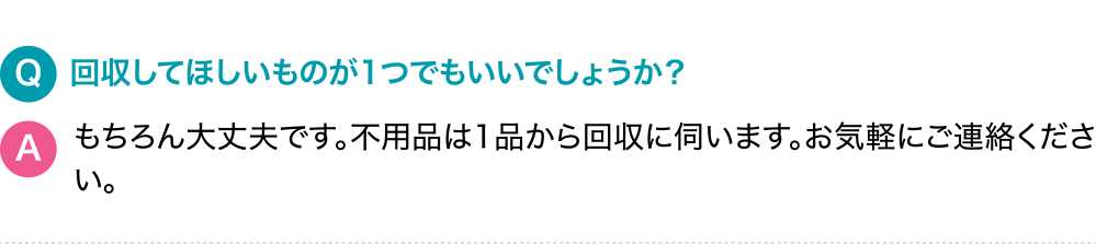 Q.回収してほしいものが1つでもいいでしょうか？A.もちろん大丈夫です。不用品は1品から回収に伺います。お気軽にご連絡ください。